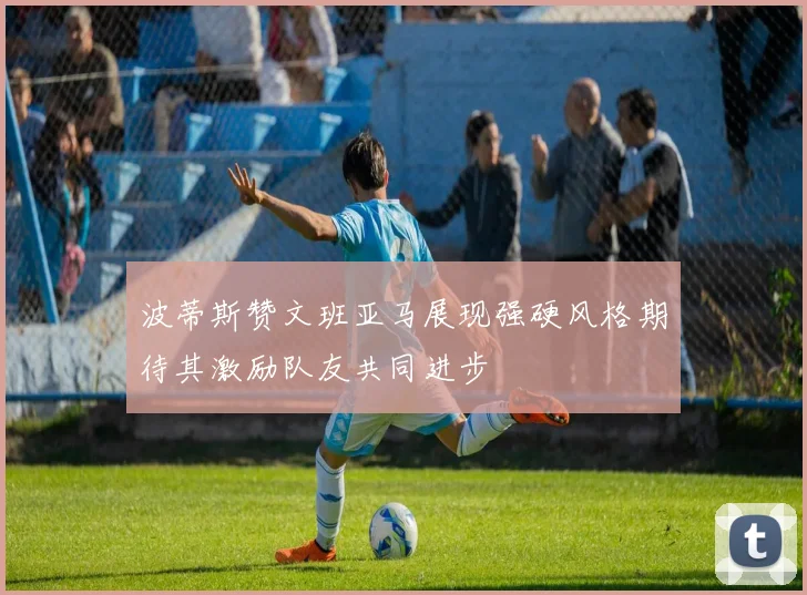 波蒂斯赞文班亚马展现强硬风格期待其激励队友共同进步