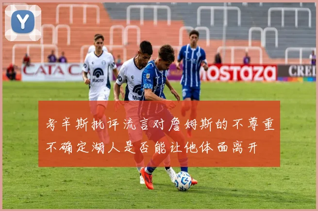 考辛斯批评流言对詹姆斯的不尊重不确定湖人是否能让他体面离开