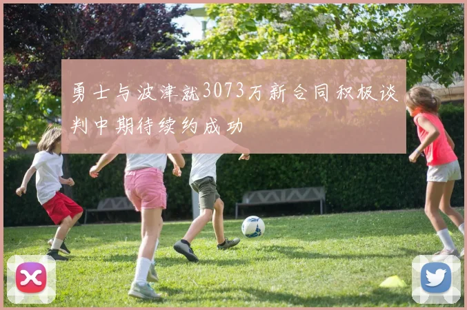勇士与波津就3073万新合同积极谈判中期待续约成功