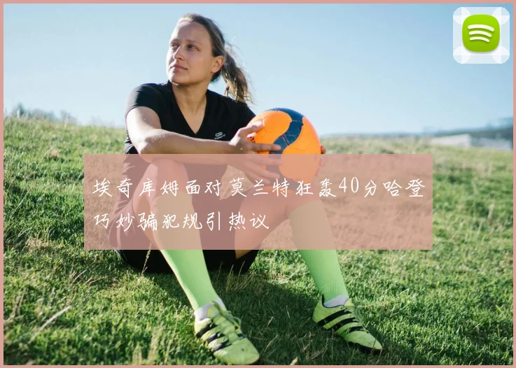 埃奇库姆面对莫兰特狂轰40分哈登巧妙骗犯规引热议