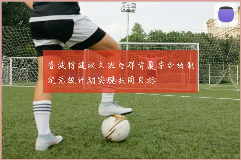 香波特建议文班与邓肯夏季合练制定无敌计划实现共同目标