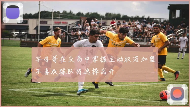 字母哥在交易中掌握主动权若加盟不喜欢球队将选择离开