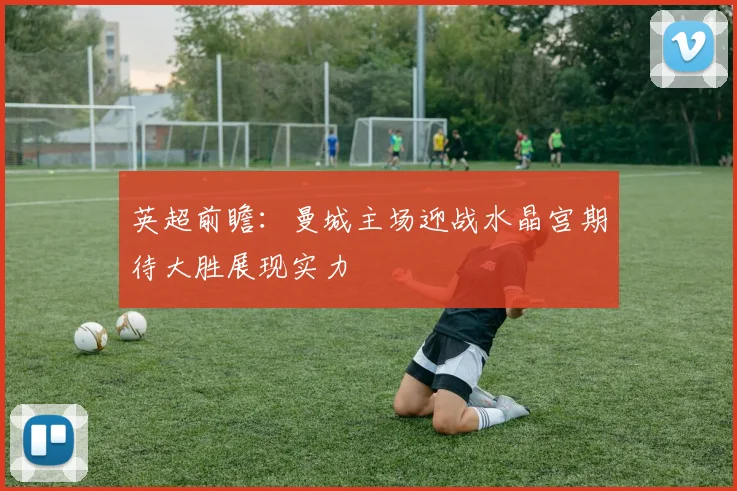 英超前瞻：曼城主场迎战水晶宫期待大胜展现实力