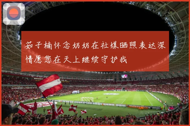 茹子楠怀念奶奶在社媒晒照表达深情愿您在天上继续守护我