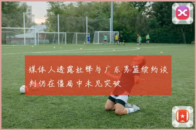 媒体人透露杜锋与广东男篮续约谈判仍在僵局中未见突破