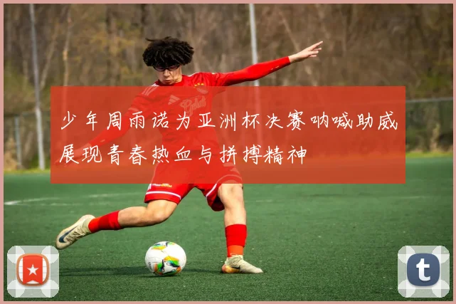 少年周雨诺为亚洲杯决赛呐喊助威展现青春热血与拼搏精神