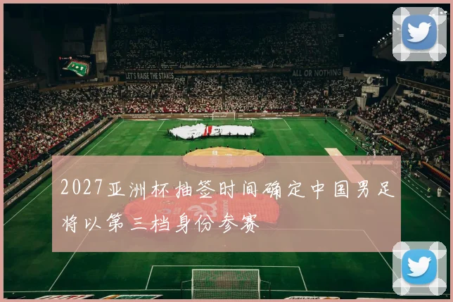 2027亚洲杯抽签时间确定中国男足将以第三档身份参赛
