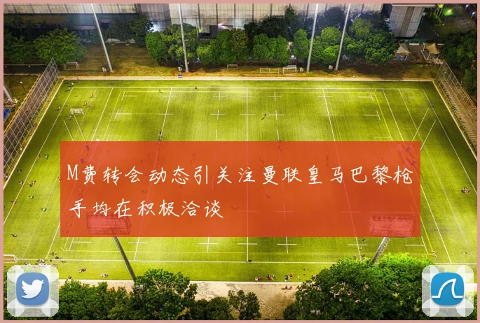 M费转会动态引关注曼联皇马巴黎枪手均在积极洽谈
