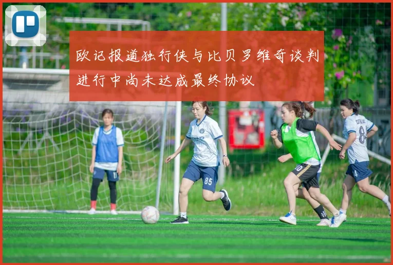 欧记报道独行侠与比贝罗维奇谈判进行中尚未达成最终协议