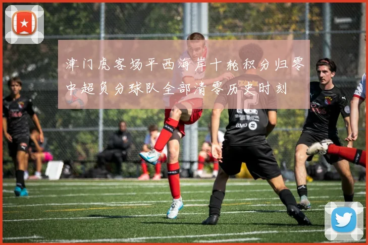 津门虎客场平西海岸十轮积分归零中超负分球队全部清零历史时刻