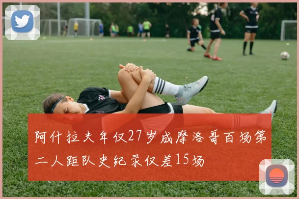 阿什拉夫年仅27岁成摩洛哥百场第二人距队史纪录仅差15场