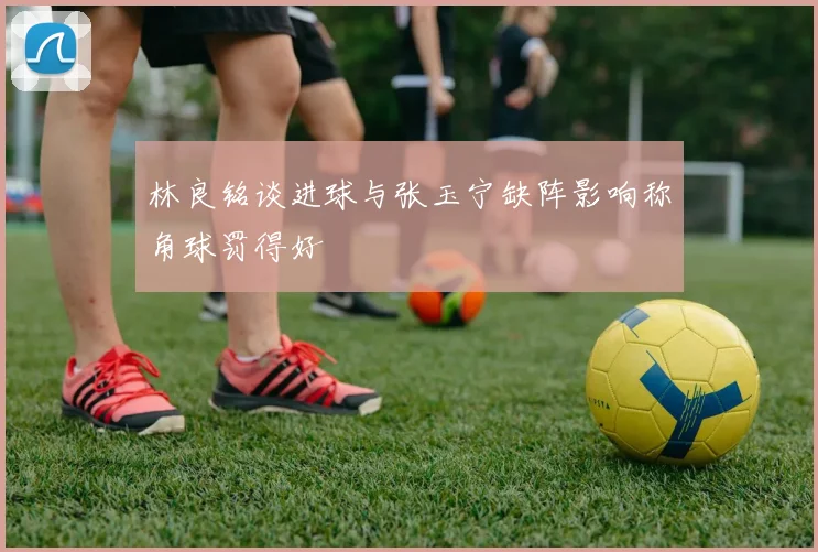 林良铭谈进球与张玉宁缺阵影响称角球罚得好