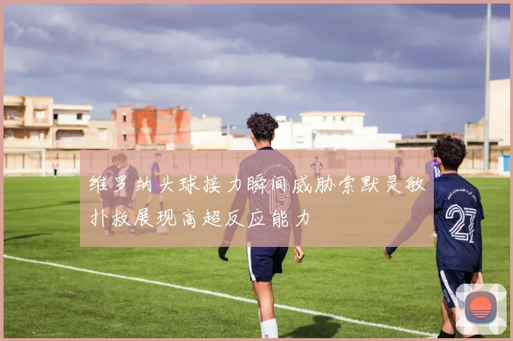 维罗纳头球接力瞬间威胁索默灵敏扑救展现高超反应能力