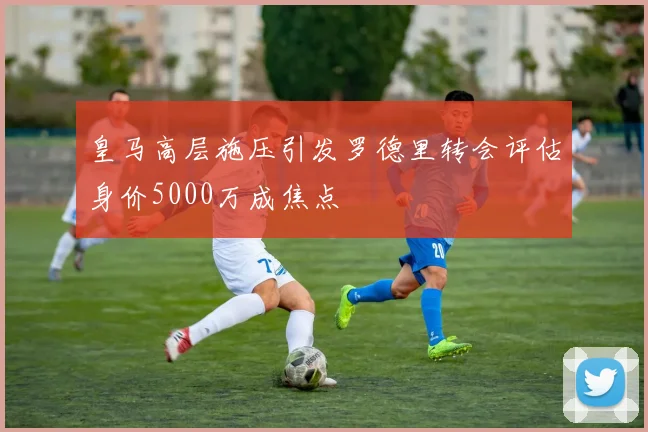 皇马高层施压引发罗德里转会评估身价5000万成焦点