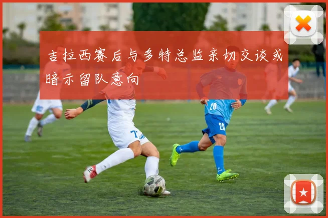 吉拉西赛后与多特总监亲切交谈或暗示留队意向