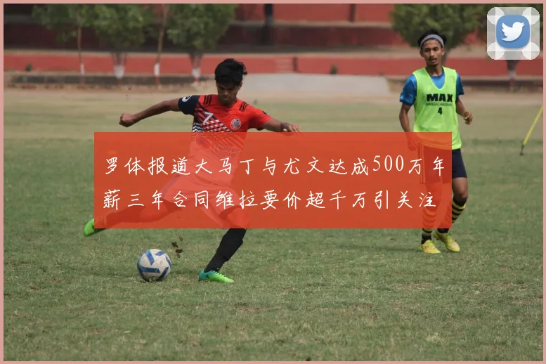 罗体报道大马丁与尤文达成500万年薪三年合同维拉要价超千万引关注