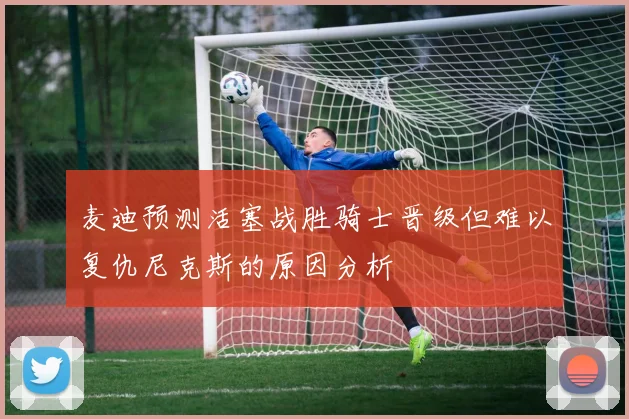 麦迪预测活塞战胜骑士晋级但难以复仇尼克斯的原因分析