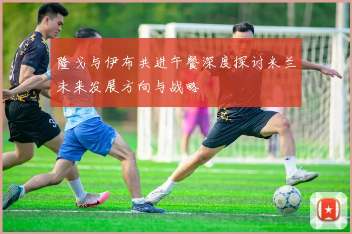 隆戈与伊布共进午餐深度探讨米兰未来发展方向与战略