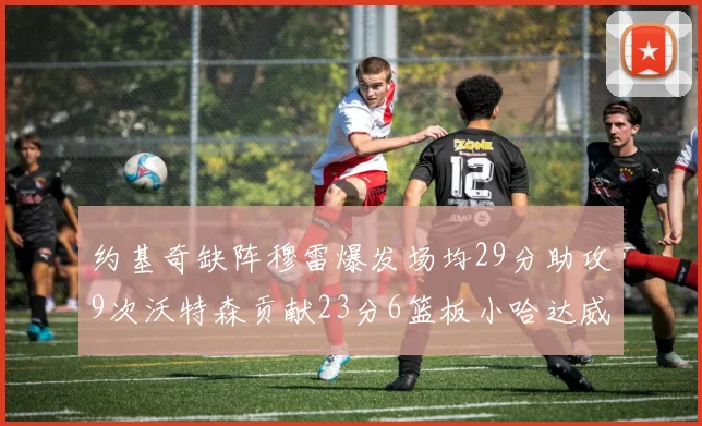 约基奇缺阵穆雷爆发场均29分助攻9次沃特森贡献23分6篮板小哈达威也有17分表现出色
