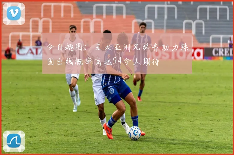 今日趣图：五大亚洲兄弟齐助力韩国出线概率高达94令人期待