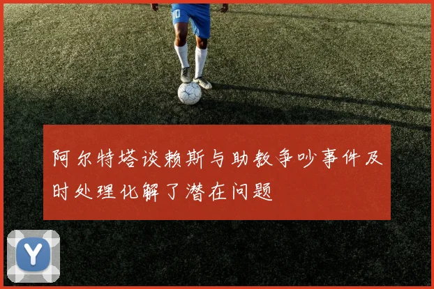 阿尔特塔谈赖斯与助教争吵事件及时处理化解了潜在问题