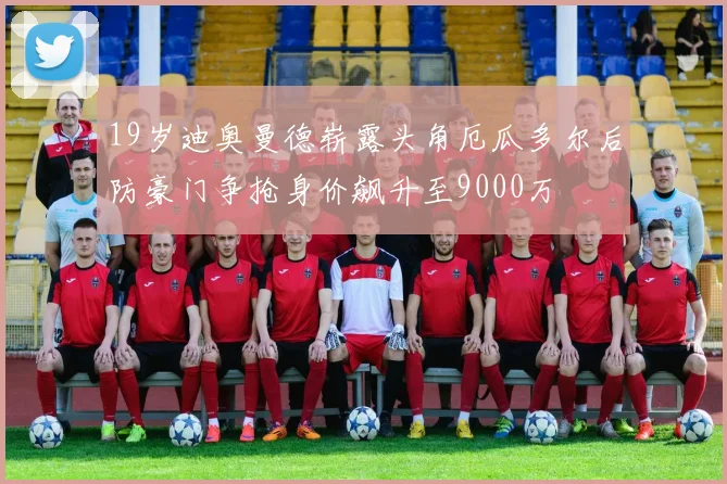 19岁迪奥曼德崭露头角厄瓜多尔后防豪门争抢身价飙升至9000万