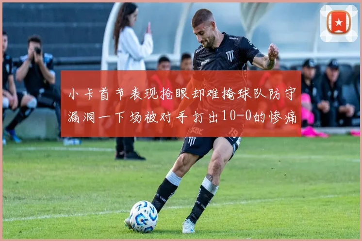 小卡首节表现抢眼却难掩球队防守漏洞一下场被对手打出10-0的惨痛局面