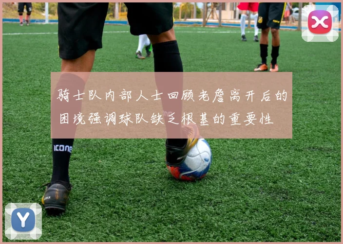 骑士队内部人士回顾老詹离开后的困境强调球队缺乏根基的重要性