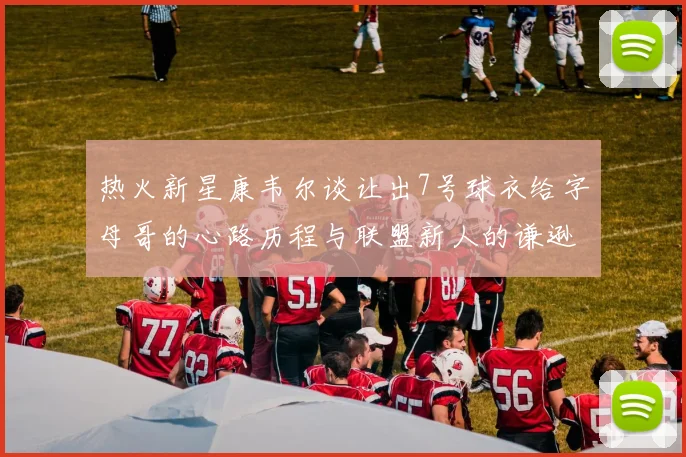 热火新星康韦尔谈让出7号球衣给字母哥的心路历程与联盟新人的谦逊态度