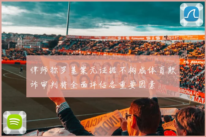 律师称罗基案无证据不构成体育欺诈审判将全面评估各重要因素